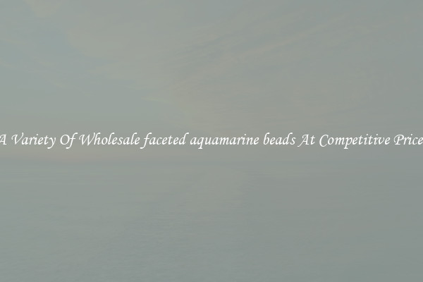 A Variety Of Wholesale faceted aquamarine beads At Competitive Prices