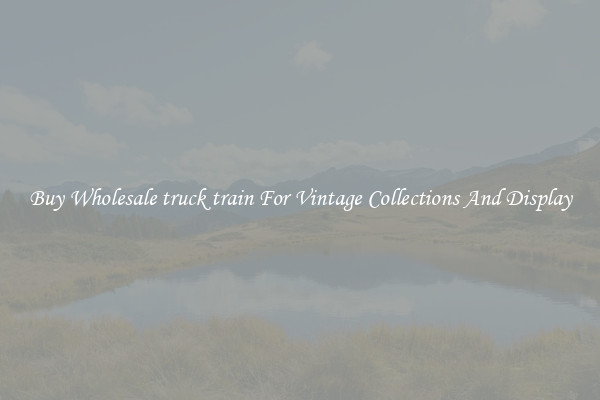 Buy Wholesale truck train For Vintage Collections And Display