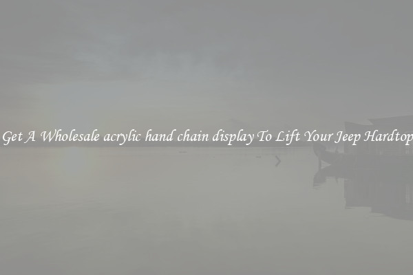 Get A Wholesale acrylic hand chain display To Lift Your Jeep Hardtop