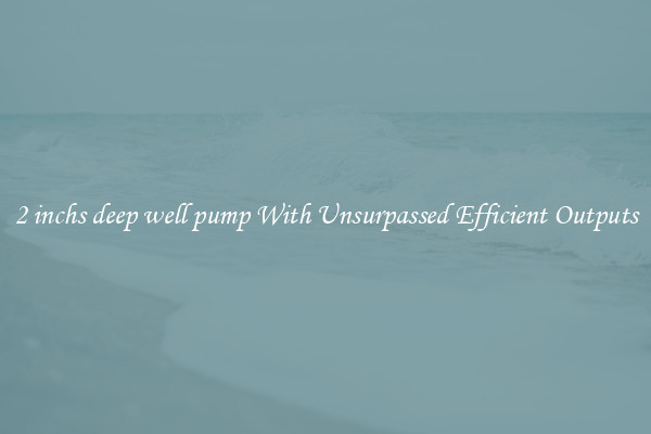 2 inchs deep well pump With Unsurpassed Efficient Outputs